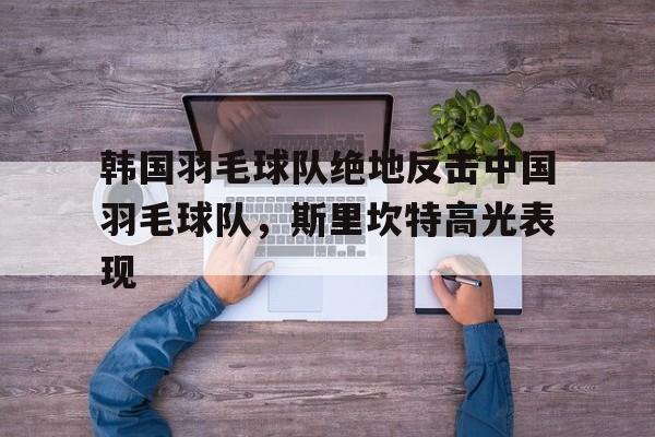 包含韩国羽毛球队绝地反击中国羽毛球队,斯里坎特高光表现的词条 包含韩国羽毛球队绝地反击中国羽毛球队,斯里坎特高光表现的词条